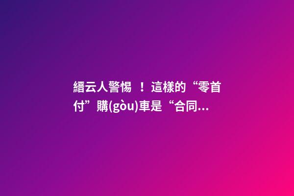 縉云人警惕！這樣的“零首付”購(gòu)車是“合同詐騙”！